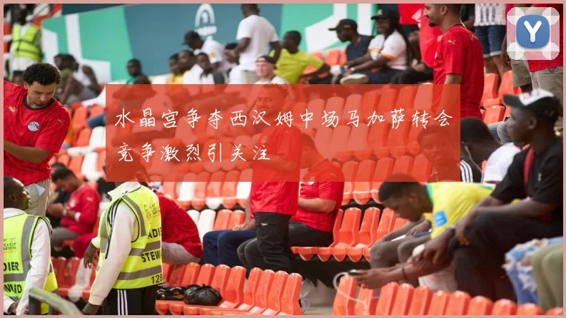 水晶宫争夺西汉姆中场马加萨转会竞争激烈引关注