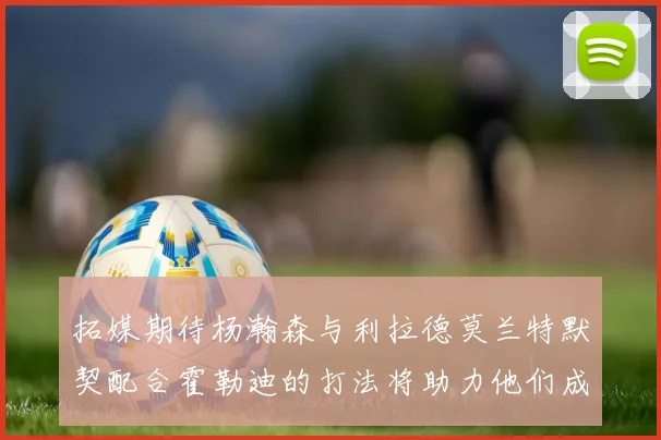 拓媒期待杨瀚森与利拉德莫兰特默契配合霍勒迪的打法将助力他们成长