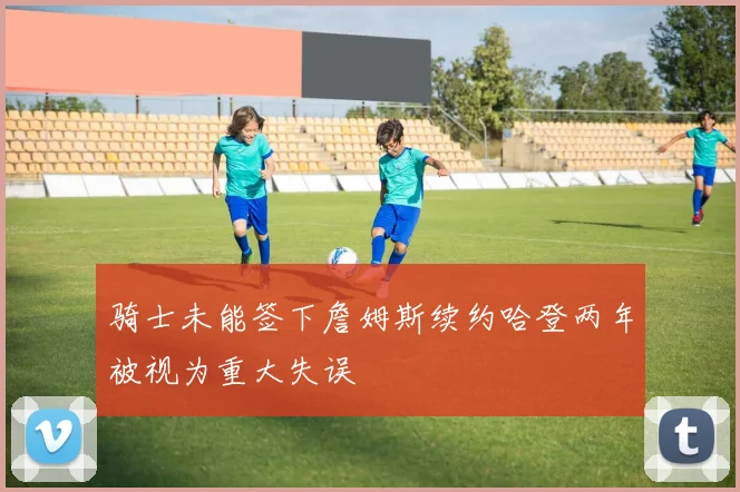 骑士未能签下詹姆斯续约哈登两年被视为重大失误