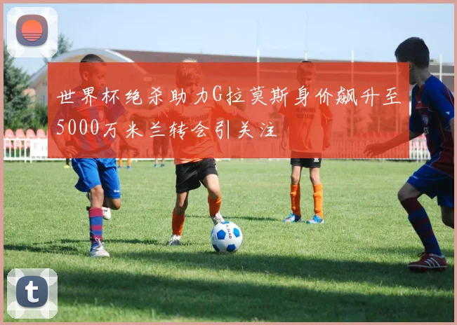 世界杯绝杀助力G拉莫斯身价飙升至5000万米兰转会引关注